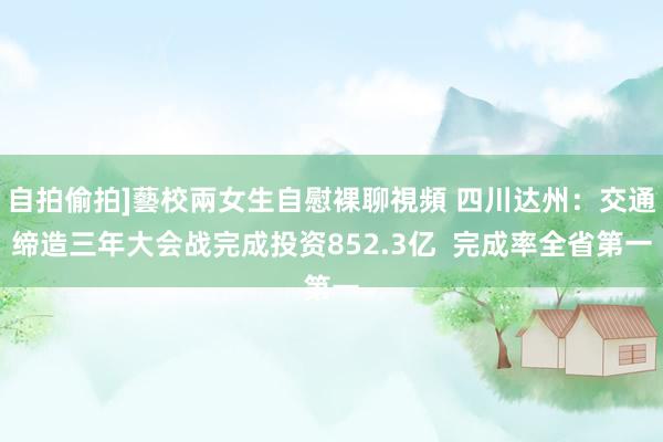 自拍偷拍]藝校兩女生自慰裸聊視頻 四川达州：交通缔造三年大会战完成投资852.3亿  完成率全省第一