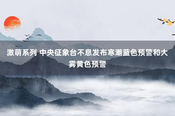 激萌系列 中央征象台不息发布寒潮蓝色预警和大雾黄色预警
