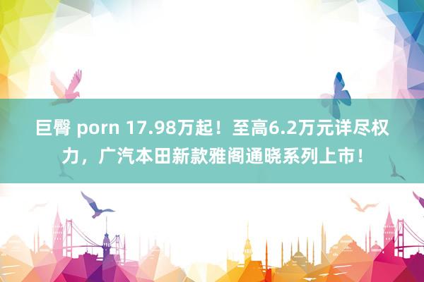 巨臀 porn 17.98万起！至高6.2万元详尽权力，广汽本田新款雅阁通晓系列上市！