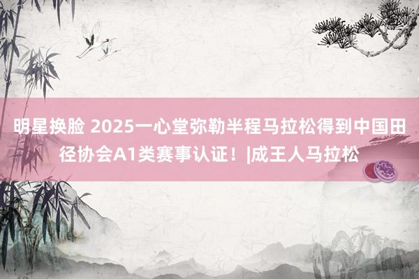 明星换脸 2025一心堂弥勒半程马拉松得到中国田径协会A1类赛事认证！|成王人马拉松