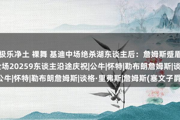 极乐净土 裸舞 基迪中场绝杀湖东谈主后：詹姆斯蹙眉头&吐牙套，全场20259东谈主沿途庆祝|公牛|怀特|勒布朗詹姆斯|谈格·里弗斯|詹姆斯(塞文子爵)