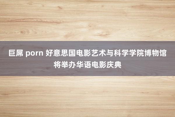 巨屌 porn 好意思国电影艺术与科学学院博物馆将举办华语电影庆典