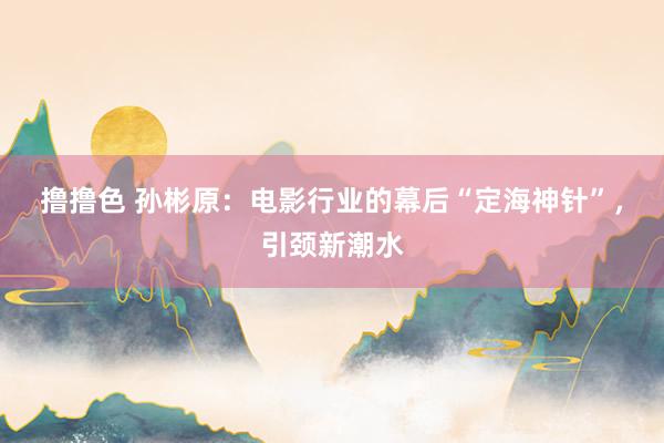 撸撸色 孙彬原：电影行业的幕后“定海神针”，引颈新潮水