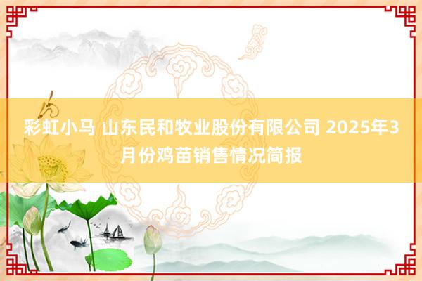 彩虹小马 山东民和牧业股份有限公司 2025年3月份鸡苗销售情况简报