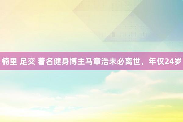 楠里 足交 着名健身博主马章浩未必离世，年仅24岁