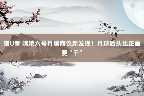 猎U者 嫦娥六号月壤商议新发现！月球后头比正面更“干”