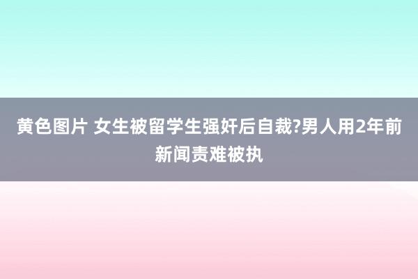黄色图片 女生被留学生强奸后自裁?男人用2年前新闻责难被执
