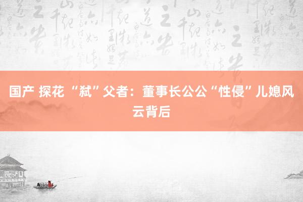 国产 探花 “弑”父者：董事长公公“性侵”儿媳风云背后