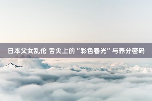 日本父女乱伦 舌尖上的“彩色春光”与养分密码