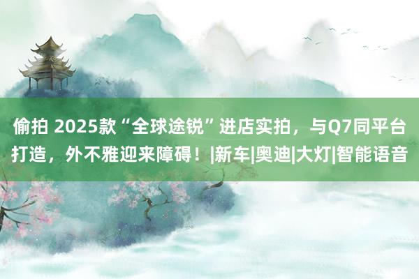 偷拍 2025款“全球途锐”进店实拍，与Q7同平台打造，外不雅迎来障碍！|新车|奥迪|大灯|智能语音