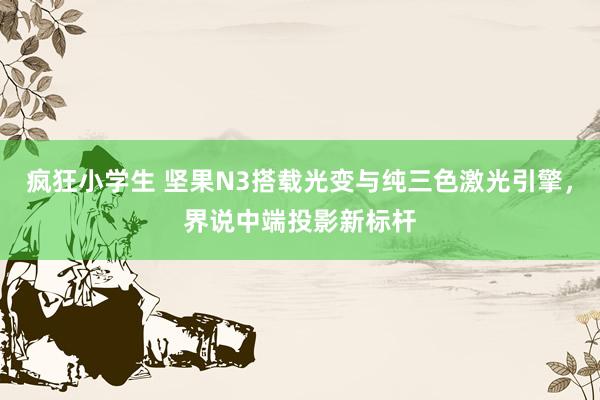 疯狂小学生 坚果N3搭载光变与纯三色激光引擎，界说中端投影新标杆