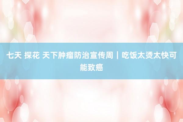 七天 探花 天下肿瘤防治宣传周｜吃饭太烫太快可能致癌