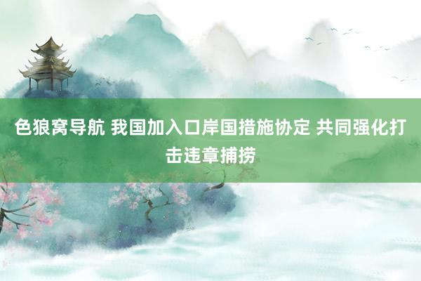 色狼窝导航 我国加入口岸国措施协定 共同强化打击违章捕捞