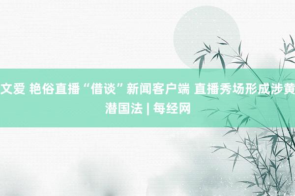 文爱 艳俗直播“借谈”新闻客户端 直播秀场形成涉黄潜国法 | 每经网