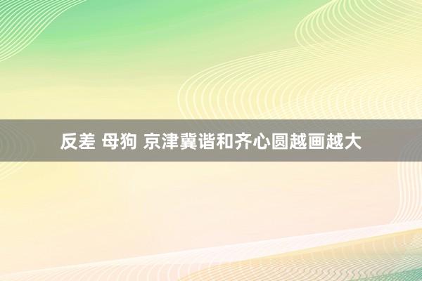 反差 母狗 京津冀谐和齐心圆越画越大