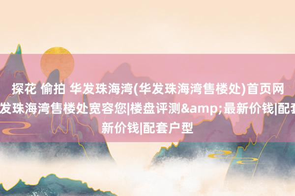 探花 偷拍 华发珠海湾(华发珠海湾售楼处)首页网站-华发珠海湾售楼处宽容您|楼盘评测&最新价钱|配套户型