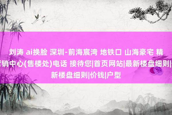 刘涛 ai换脸 深圳-前海宸湾 地铁口 山海豪宅 精装现房 营销中心(售楼处)电话 接待您|首页网站|最新楼盘细则|价钱|户型