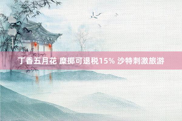 丁香五月花 糜掷可退税15% 沙特刺激旅游