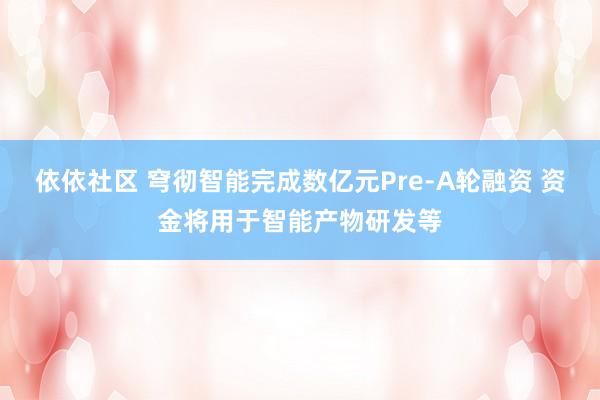 依依社区 穹彻智能完成数亿元Pre-A轮融资 资金将用于智能产物研发等
