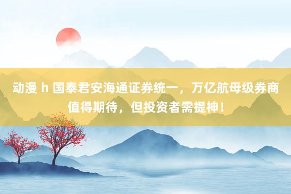 动漫 h 国泰君安海通证券统一，万亿航母级券商值得期待，但投资者需提神！