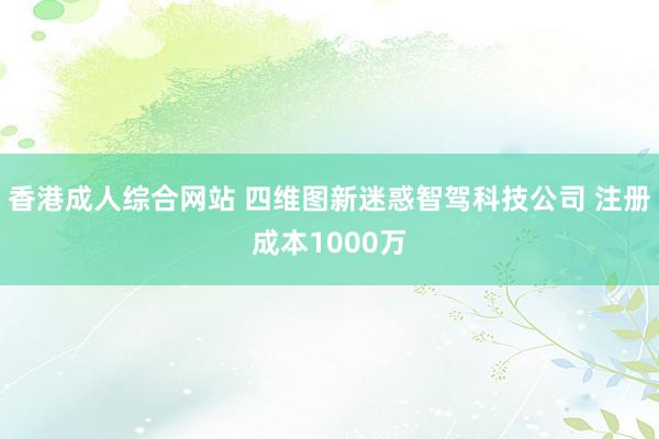 香港成人综合网站 四维图新迷惑智驾科技公司 注册成本1000万