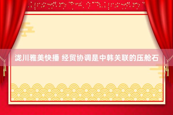 泷川雅美快播 经贸协调是中韩关联的压舱石