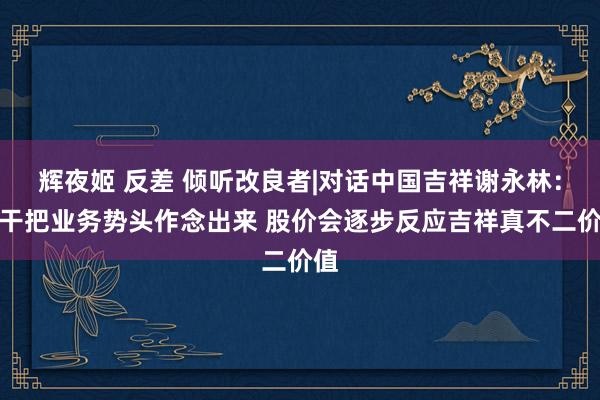 辉夜姬 反差 倾听改良者|对话中国吉祥谢永林：实干把业务势头作念出来 股价会逐步反应吉祥真不二价值