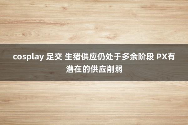 cosplay 足交 生猪供应仍处于多余阶段 PX有潜在的供应削弱