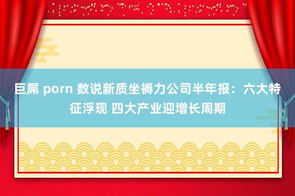 巨屌 porn 数说新质坐褥力公司半年报：六大特征浮现 四大产业迎增长周期