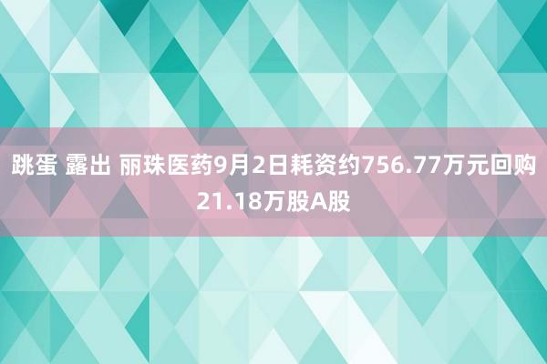 跳蛋 露出 丽珠医药9月2日耗资约756.77万元回购21.18万股A股
