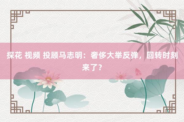 探花 视频 投顾马志明：奢侈大举反弹，回转时刻来了？