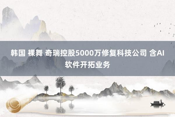 韩国 裸舞 奇瑞控股5000万修复科技公司 含AI软件开拓业务