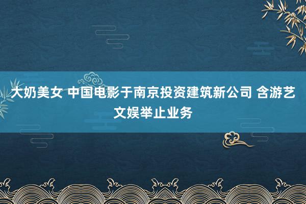 大奶美女 中国电影于南京投资建筑新公司 含游艺文娱举止业务