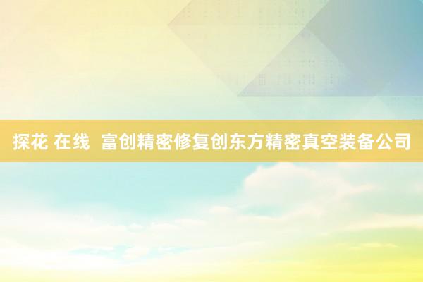 探花 在线  富创精密修复创东方精密真空装备公司