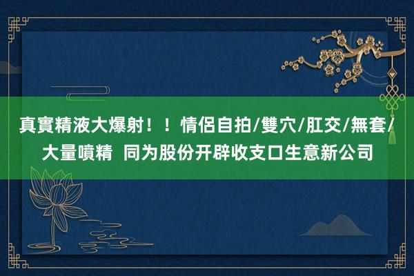 真實精液大爆射！！情侶自拍/雙穴/肛交/無套/大量噴精  同为股份开辟收支口生意新公司