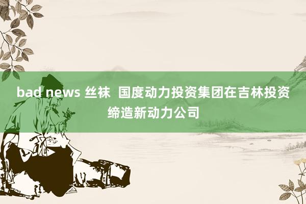 bad news 丝袜  国度动力投资集团在吉林投资缔造新动力公司