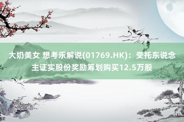 大奶美女 想考乐解说(01769.HK)：受托东说念主证实股份奖励筹划购买12.5万股