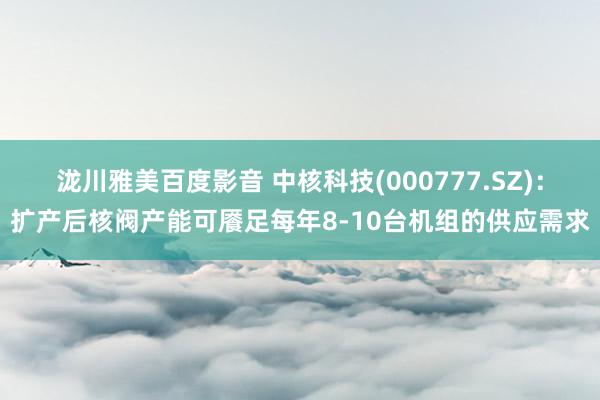 泷川雅美百度影音 中核科技(000777.SZ)：扩产后核阀产能可餍足每年8-10台机组的供应需求