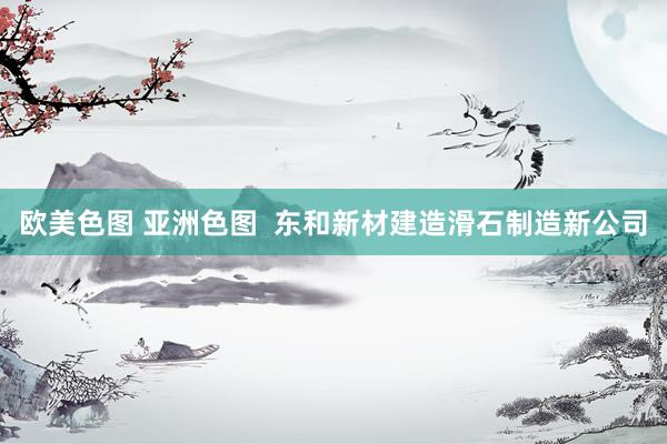 欧美色图 亚洲色图  东和新材建造滑石制造新公司