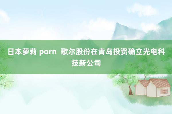 日本萝莉 porn  歌尔股份在青岛投资确立光电科技新公司