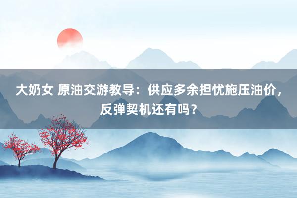 大奶女 原油交游教导：供应多余担忧施压油价，反弹契机还有吗？