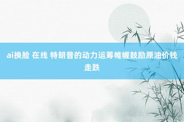 ai换脸 在线 特朗普的动力运筹帷幄鼓励原油价钱走跌