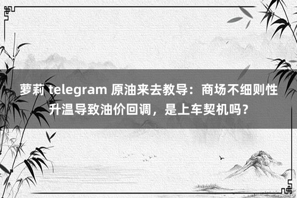 萝莉 telegram 原油来去教导：商场不细则性升温导致油价回调，是上车契机吗？