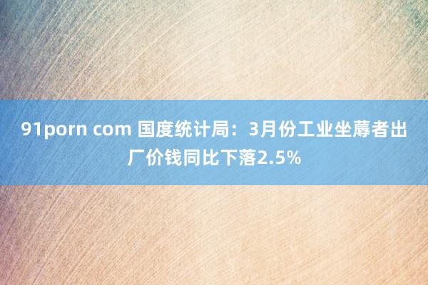 91porn com 国度统计局：3月份工业坐蓐者出厂价钱同比下落2.5%