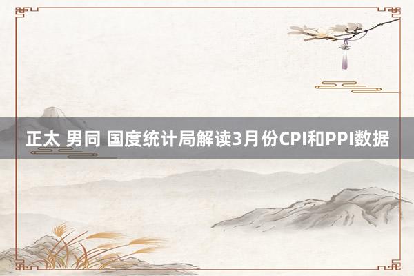 正太 男同 国度统计局解读3月份CPI和PPI数据