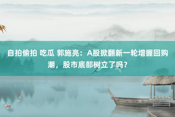 自拍偷拍 吃瓜 郭施亮：A股掀翻新一轮增握回购潮，股市底部树立了吗？