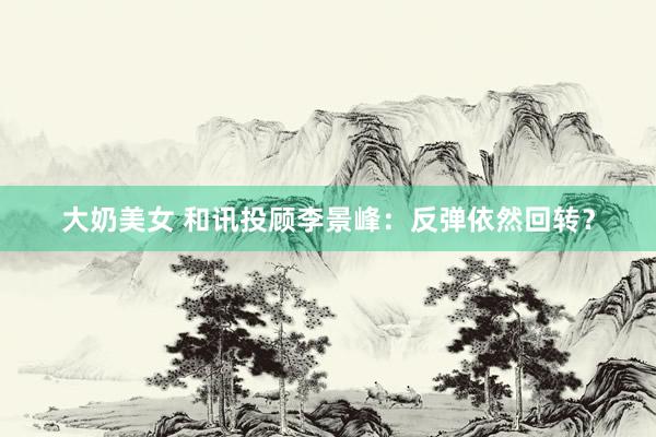 大奶美女 和讯投顾李景峰：反弹依然回转？